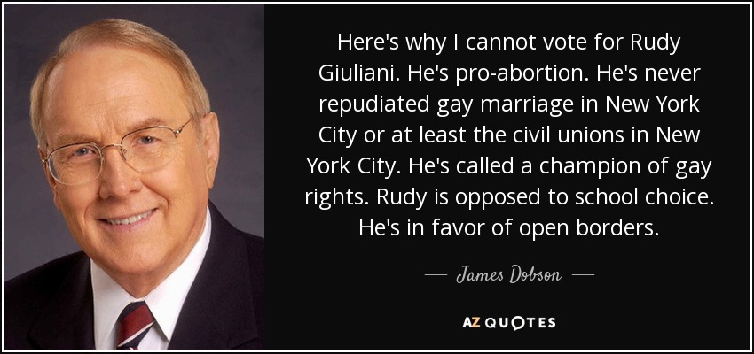 Here's why I cannot vote for Rudy Giuliani. He's pro-abortion. He's never repudiated gay marriage in New York City or at least the civil unions in New York City. He's called a champion of gay rights. Rudy is opposed to school choice. He's in favor of open borders. - James Dobson