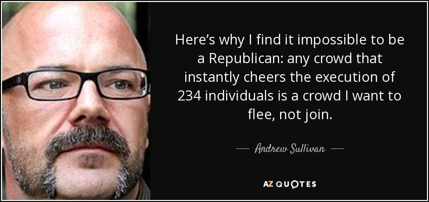 Here’s why I find it impossible to be a Republican: any crowd that instantly cheers the execution of 234 individuals is a crowd I want to flee, not join. - Andrew Sullivan