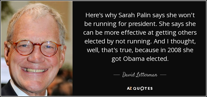 Here's why Sarah Palin says she won't be running for president. She says she can be more effective at getting others elected by not running. And I thought, well, that's true, because in 2008 she got Obama elected. - David Letterman