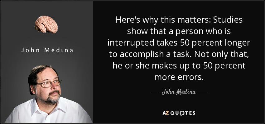 Here's why this matters: Studies show that a person who is interrupted takes 50 percent longer to accomplish a task. Not only that, he or she makes up to 50 percent more errors. - John Medina