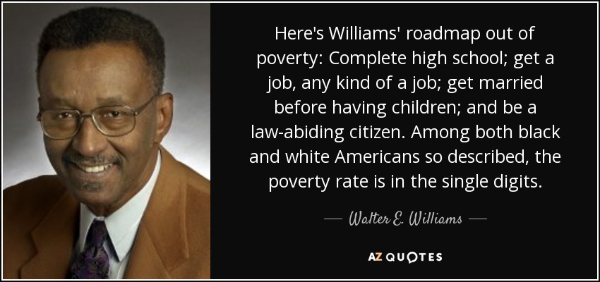 Here's Williams' roadmap out of poverty: Complete high school; get a job, any kind of a job; get married before having children; and be a law-abiding citizen. Among both black and white Americans so described, the poverty rate is in the single digits. - Walter E. Williams