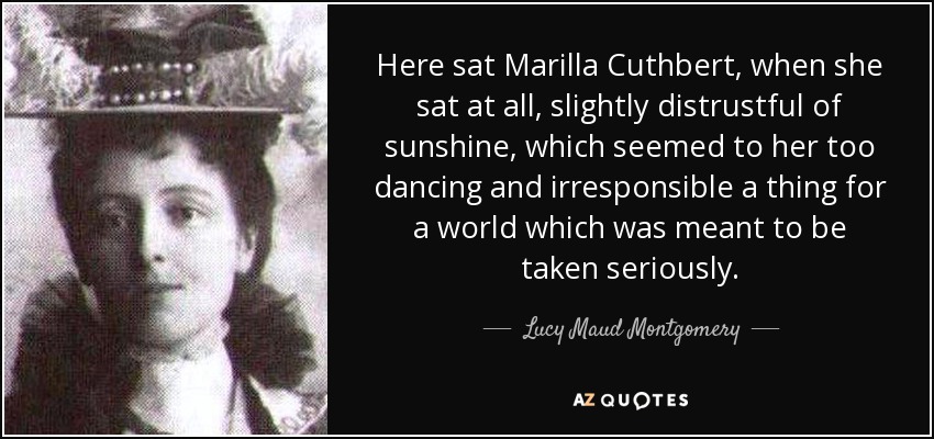 Here sat Marilla Cuthbert, when she sat at all, slightly distrustful of sunshine, which seemed to her too dancing and irresponsible a thing for a world which was meant to be taken seriously. - Lucy Maud Montgomery