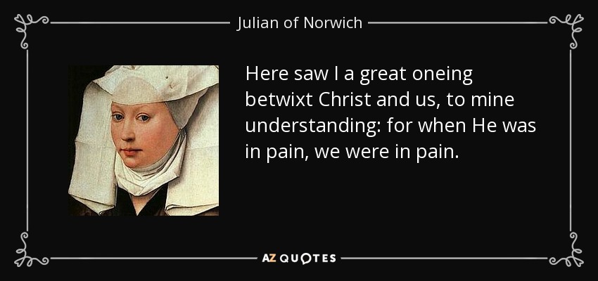 Here saw I a great oneing betwixt Christ and us, to mine understanding: for when He was in pain, we were in pain. - Julian of Norwich