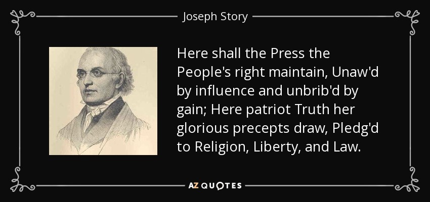 Here shall the Press the People's right maintain, Unaw'd by influence and unbrib'd by gain; Here patriot Truth her glorious precepts draw, Pledg'd to Religion, Liberty, and Law. - Joseph Story