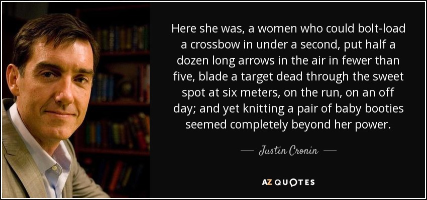 Here she was, a women who could bolt-load a crossbow in under a second, put half a dozen long arrows in the air in fewer than five, blade a target dead through the sweet spot at six meters, on the run, on an off day; and yet knitting a pair of baby booties seemed completely beyond her power. - Justin Cronin