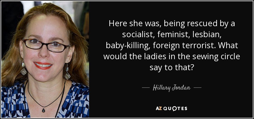 Here she was, being rescued by a socialist, feminist, lesbian, baby-killing, foreign terrorist. What would the ladies in the sewing circle say to that? - Hillary Jordan