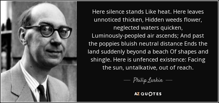 Here silence stands Like heat. Here leaves unnoticed thicken, Hidden weeds flower, neglected waters quicken, Luminously-peopled air ascends; And past the poppies bluish neutral distance Ends the land suddenly beyond a beach Of shapes and shingle. Here is unfenced existence: Facing the sun, untalkative, out of reach. - Philip Larkin