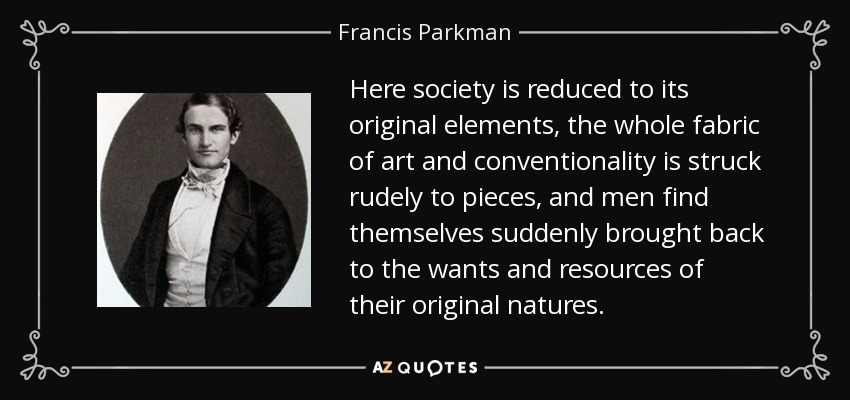 Here society is reduced to its original elements, the whole fabric of art and conventionality is struck rudely to pieces, and men find themselves suddenly brought back to the wants and resources of their original natures. - Francis Parkman