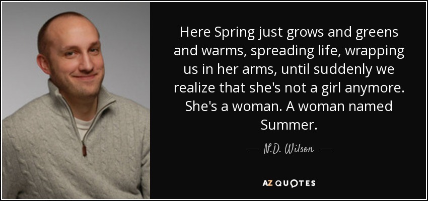 Here Spring just grows and greens and warms, spreading life, wrapping us in her arms, until suddenly we realize that she's not a girl anymore. She's a woman. A woman named Summer. - N.D. Wilson