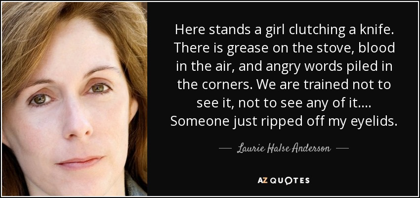 Here stands a girl clutching a knife. There is grease on the stove, blood in the air, and angry words piled in the corners. We are trained not to see it, not to see any of it. . . . Someone just ripped off my eyelids. - Laurie Halse Anderson
