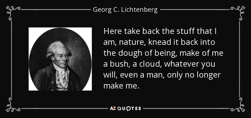 Here take back the stuff that I am, nature, knead it back into the dough of being, make of me a bush, a cloud, whatever you will, even a man, only no longer make me. - Georg C. Lichtenberg