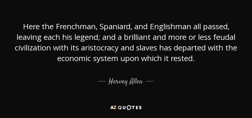 Here the Frenchman, Spaniard, and Englishman all passed, leaving each his legend; and a brilliant and more or less feudal civilization with its aristocracy and slaves has departed with the economic system upon which it rested. - Hervey Allen