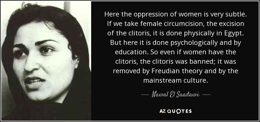 Here the oppression of women is very subtle. If we take female circumcision, the excision of the clitoris, it is done physically in Egypt. But here it is done psychologically and by education. So even if women have the clitoris, the clitoris was banned; it was removed by Freudian theory and by the mainstream culture. - Nawal El Saadawi