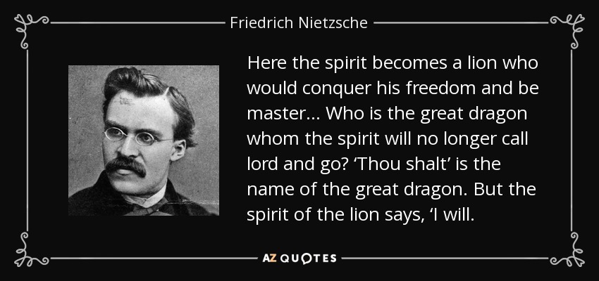 Here the spirit becomes a lion who would conquer his freedom and be master… Who is the great dragon whom the spirit will no longer call lord and go? ‘Thou shalt’ is the name of the great dragon. But the spirit of the lion says, ‘I will. - Friedrich Nietzsche