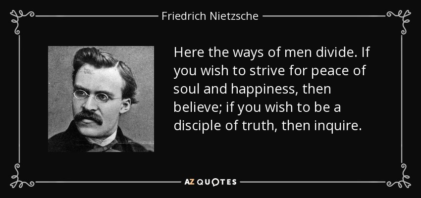 Here the ways of men divide. If you wish to strive for peace of soul and happiness, then believe; if you wish to be a disciple of truth, then inquire. - Friedrich Nietzsche