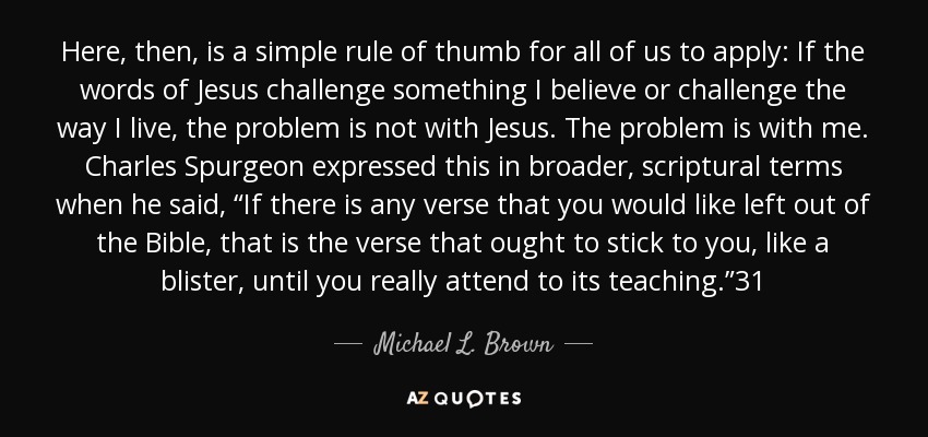 Here, then, is a simple rule of thumb for all of us to apply: If the words of Jesus challenge something I believe or challenge the way I live, the problem is not with Jesus. The problem is with me. Charles Spurgeon expressed this in broader, scriptural terms when he said, “If there is any verse that you would like left out of the Bible, that is the verse that ought to stick to you, like a blister, until you really attend to its teaching.”31 - Michael L. Brown