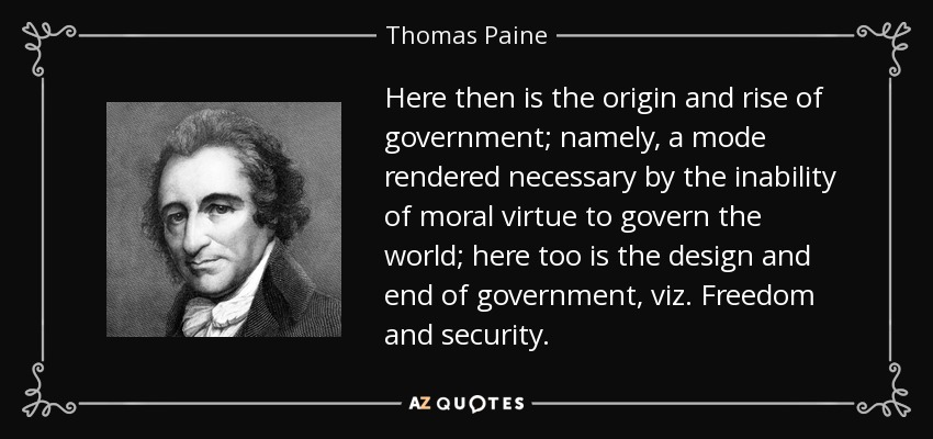 Here then is the origin and rise of government; namely, a mode rendered necessary by the inability of moral virtue to govern the world; here too is the design and end of government, viz. Freedom and security. - Thomas Paine