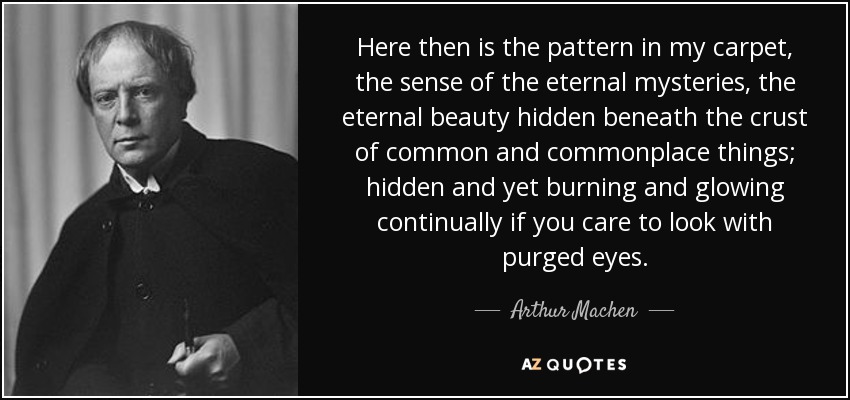 Here then is the pattern in my carpet, the sense of the eternal mysteries, the eternal beauty hidden beneath the crust of common and commonplace things; hidden and yet burning and glowing continually if you care to look with purged eyes. - Arthur Machen