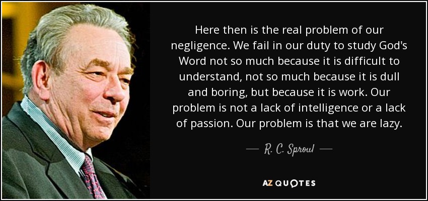 Here then is the real problem of our negligence. We fail in our duty to study God's Word not so much because it is difficult to understand, not so much because it is dull and boring, but because it is work. Our problem is not a lack of intelligence or a lack of passion. Our problem is that we are lazy. - R. C. Sproul