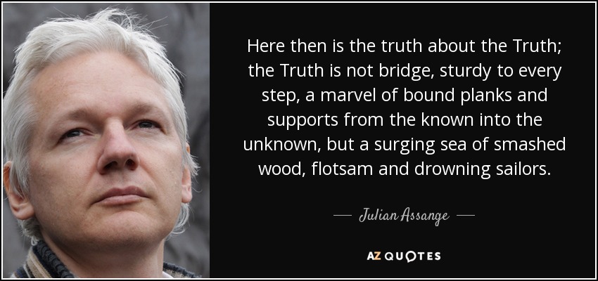 Here then is the truth about the Truth; the Truth is not bridge, sturdy to every step, a marvel of bound planks and supports from the known into the unknown, but a surging sea of smashed wood, flotsam and drowning sailors. - Julian Assange