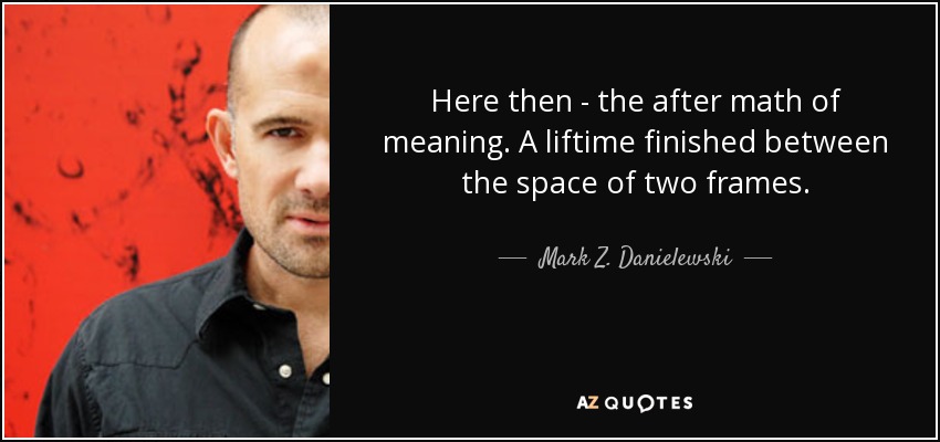 Here then - the after math of meaning. A liftime finished between the space of two frames. - Mark Z. Danielewski