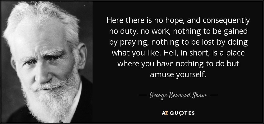 Here there is no hope, and consequently no duty, no work, nothing to be gained by praying, nothing to be lost by doing what you like. Hell, in short, is a place where you have nothing to do but amuse yourself. - George Bernard Shaw