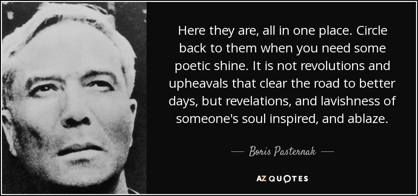 Here they are, all in one place. Circle back to them when you need some poetic shine. It is not revolutions and upheavals that clear the road to better days, but revelations, and lavishness of someone's soul inspired, and ablaze. - Boris Pasternak