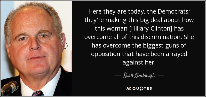 Here they are today, the Democrats; they're making this big deal about how this woman [Hillary Clinton] has overcome all of this discrimination. She has overcome the biggest guns of opposition that have been arrayed against her! - Rush Limbaugh