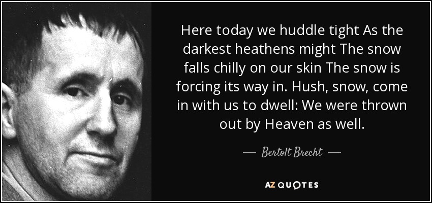 Here today we huddle tight As the darkest heathens might The snow falls chilly on our skin The snow is forcing its way in. Hush, snow, come in with us to dwell: We were thrown out by Heaven as well. - Bertolt Brecht