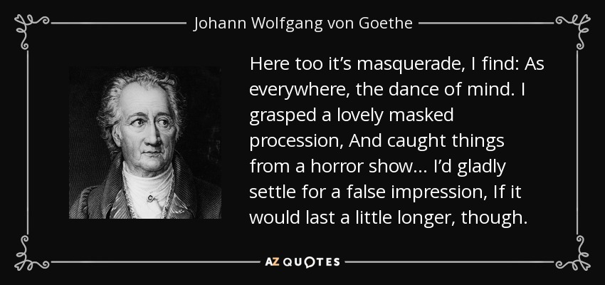Here too it’s masquerade, I find: As everywhere, the dance of mind. I grasped a lovely masked procession, And caught things from a horror show… I’d gladly settle for a false impression, If it would last a little longer, though. - Johann Wolfgang von Goethe