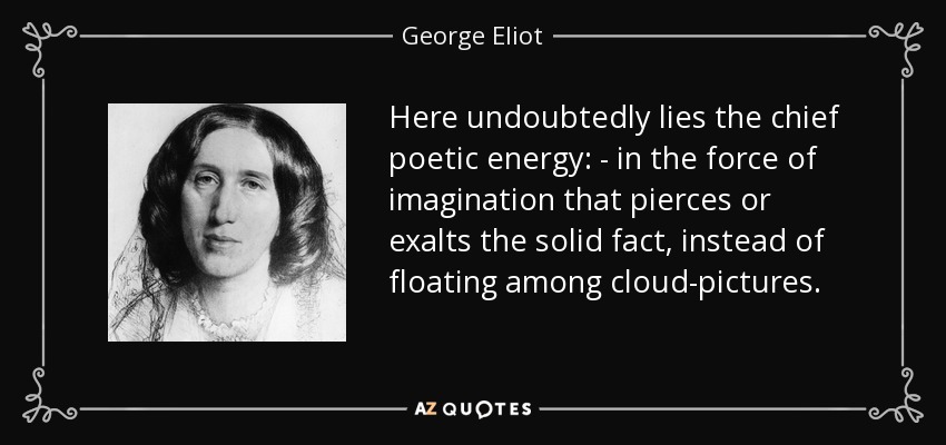 Here undoubtedly lies the chief poetic energy: - in the force of imagination that pierces or exalts the solid fact, instead of floating among cloud-pictures. - George Eliot