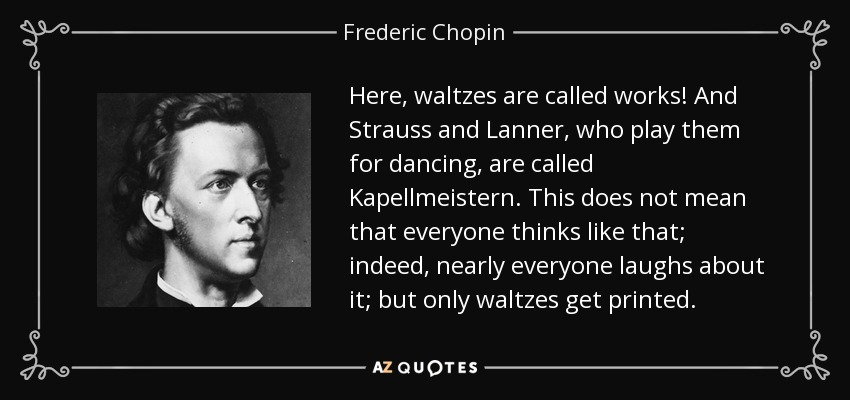 Here, waltzes are called works! And Strauss and Lanner, who play them for dancing, are called Kapellmeistern. This does not mean that everyone thinks like that; indeed, nearly everyone laughs about it; but only waltzes get printed. - Frederic Chopin