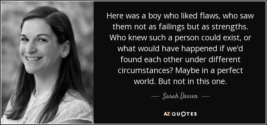 Here was a boy who liked flaws, who saw them not as failings but as strengths. Who knew such a person could exist, or what would have happened if we'd found each other under different circumstances? Maybe in a perfect world. But not in this one. - Sarah Dessen