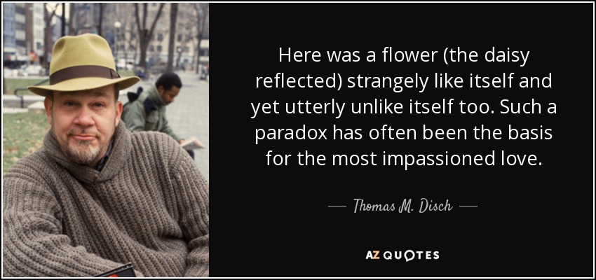 Here was a flower (the daisy reflected) strangely like itself and yet utterly unlike itself too. Such a paradox has often been the basis for the most impassioned love. - Thomas M. Disch