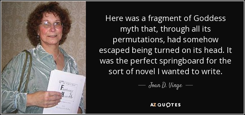 Here was a fragment of Goddess myth that, through all its permutations, had somehow escaped being turned on its head. It was the perfect springboard for the sort of novel I wanted to write. - Joan D. Vinge