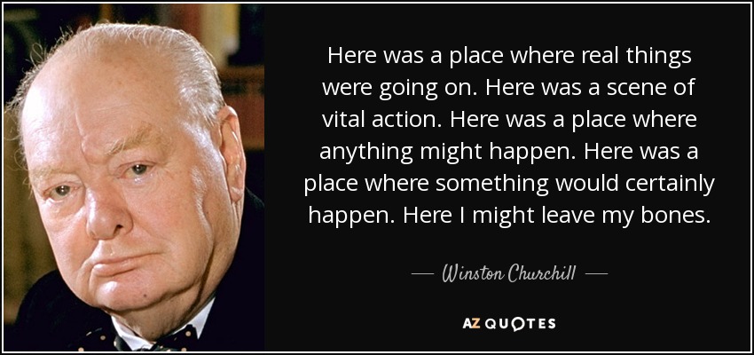 Here was a place where real things were going on. Here was a scene of vital action. Here was a place where anything might happen. Here was a place where something would certainly happen. Here I might leave my bones. - Winston Churchill