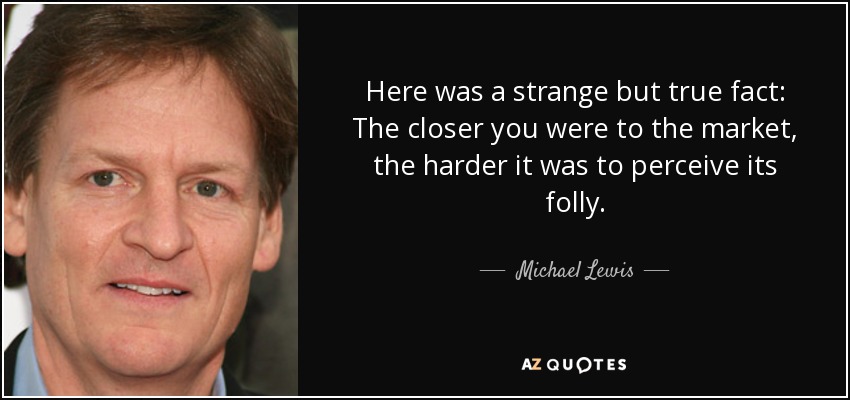 Here was a strange but true fact: The closer you were to the market, the harder it was to perceive its folly. - Michael Lewis