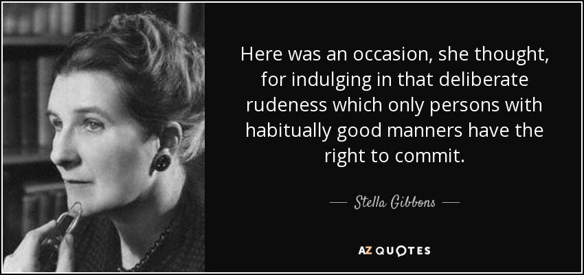 Here was an occasion, she thought, for indulging in that deliberate rudeness which only persons with habitually good manners have the right to commit. - Stella Gibbons