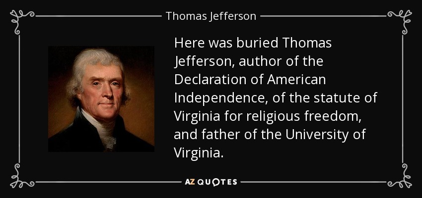 Here was buried Thomas Jefferson, author of the Declaration of American Independence, of the statute of Virginia for religious freedom, and father of the University of Virginia. - Thomas Jefferson