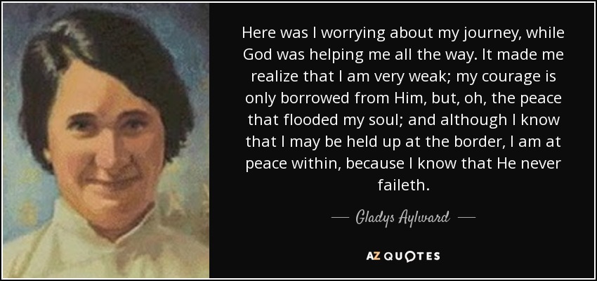 Here was I worrying about my journey, while God was helping me all the way. It made me realize that I am very weak; my courage is only borrowed from Him, but, oh, the peace that flooded my soul; and although I know that I may be held up at the border , I am at peace within, because I know that He never faileth. - Gladys Aylward