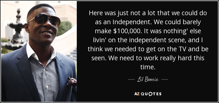 Here was just not a lot that we could do as an Independent. We could barely make $100,000. It was nothing' else livin' on the independent scene, and I think we needed to get on the TV and be seen. We need to work really hard this time. - Lil Boosie