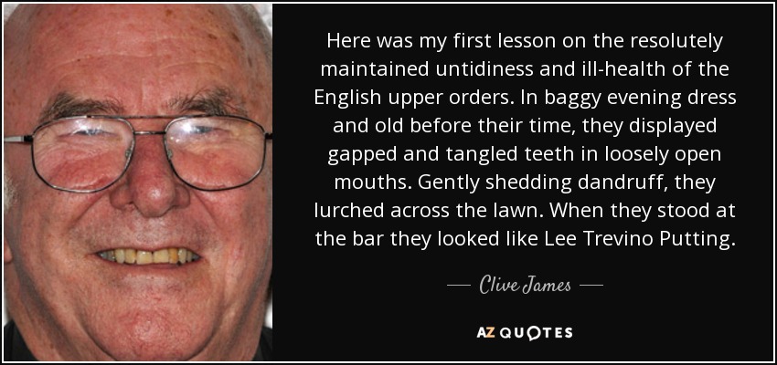 Here was my first lesson on the resolutely maintained untidiness and ill-health of the English upper orders. In baggy evening dress and old before their time, they displayed gapped and tangled teeth in loosely open mouths. Gently shedding dandruff, they lurched across the lawn. When they stood at the bar they looked like Lee Trevino Putting. - Clive James