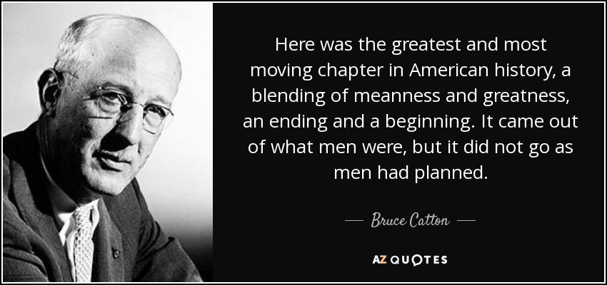 Here was the greatest and most moving chapter in American history, a blending of meanness and greatness, an ending and a beginning. It came out of what men were, but it did not go as men had planned. - Bruce Catton