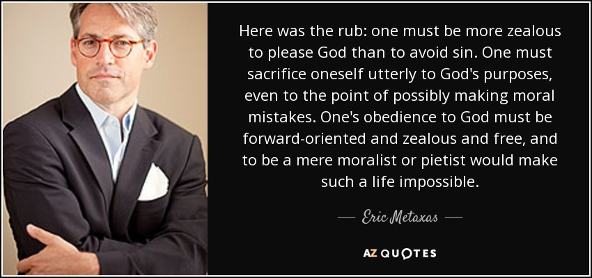 Here was the rub: one must be more zealous to please God than to avoid sin. One must sacrifice oneself utterly to God's purposes, even to the point of possibly making moral mistakes. One's obedience to God must be forward-oriented and zealous and free, and to be a mere moralist or pietist would make such a life impossible. - Eric Metaxas