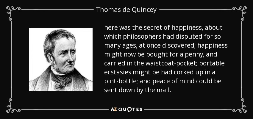 here was the secret of happiness, about which philosophers had disputed for so many ages, at once discovered; happiness might now be bought for a penny, and carried in the waistcoat-pocket; portable ecstasies might be had corked up in a pint-bottle; and peace of mind could be sent down by the mail. - Thomas de Quincey