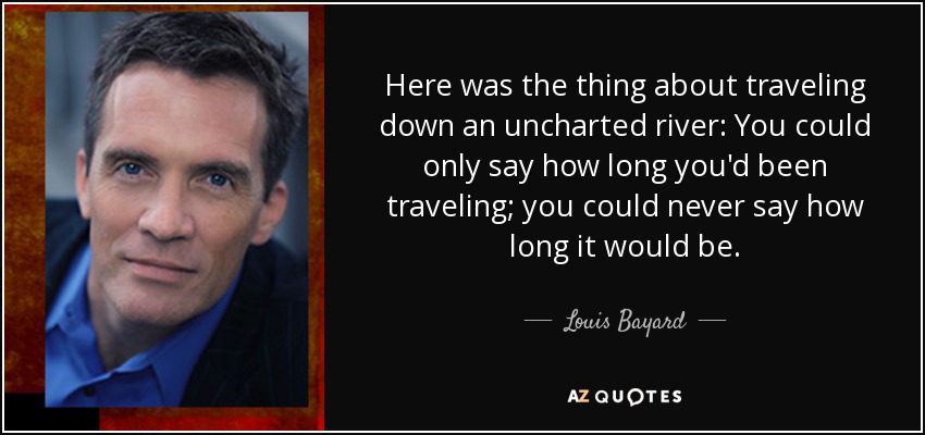 Here was the thing about traveling down an uncharted river: You could only say how long you'd been traveling; you could never say how long it would be. - Louis Bayard