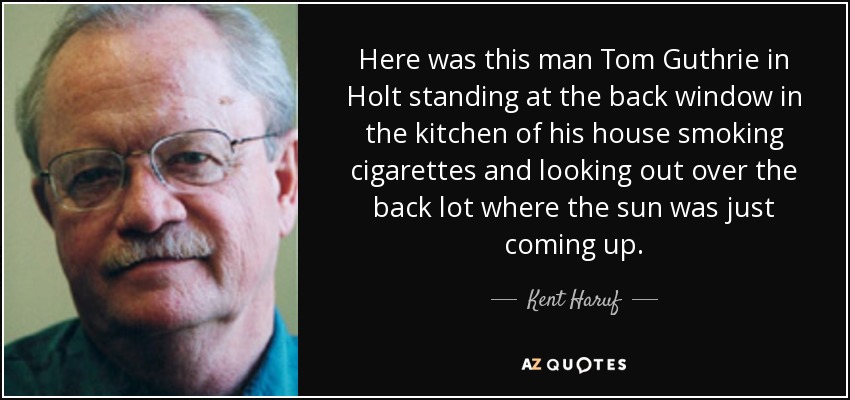 Here was this man Tom Guthrie in Holt standing at the back window in the kitchen of his house smoking cigarettes and looking out over the back lot where the sun was just coming up. - Kent Haruf