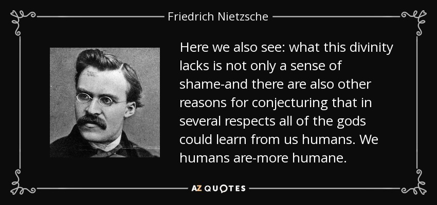Here we also see: what this divinity lacks is not only a sense of shame-and there are also other reasons for conjecturing that in several respects all of the gods could learn from us humans. We humans are-more humane. - Friedrich Nietzsche