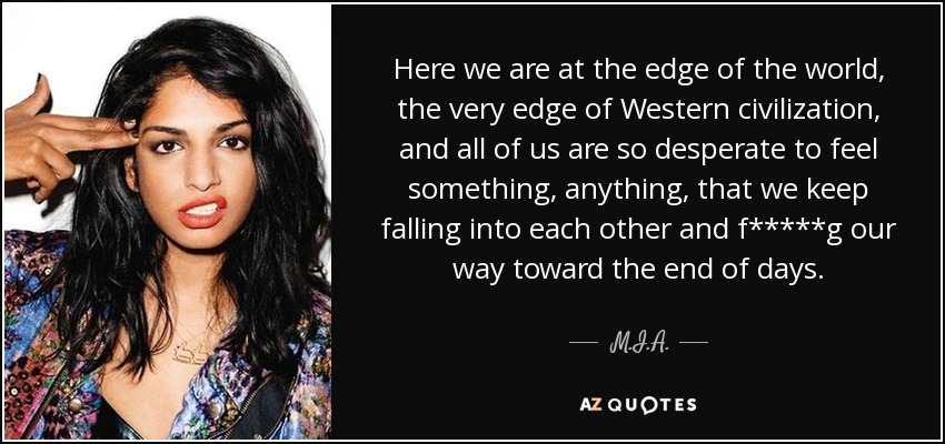 Here we are at the edge of the world, the very edge of Western civilization, and all of us are so desperate to feel something, anything, that we keep falling into each other and f*****g our way toward the end of days. - M.I.A.
