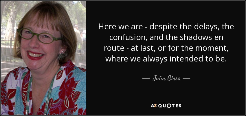 Here we are - despite the delays, the confusion, and the shadows en route - at last, or for the moment, where we always intended to be. - Julia Glass